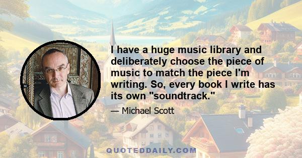 I have a huge music library and deliberately choose the piece of music to match the piece I'm writing. So, every book I write has its own soundtrack.