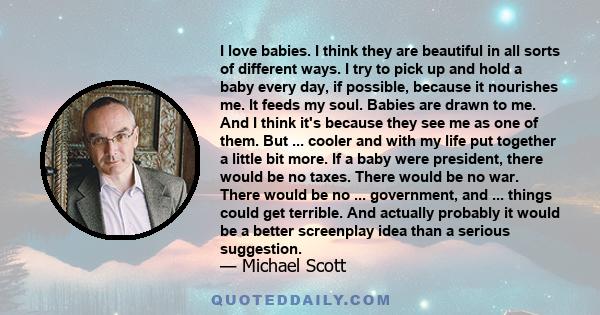 I love babies. I think they are beautiful in all sorts of different ways. I try to pick up and hold a baby every day, if possible, because it nourishes me. It feeds my soul. Babies are drawn to me. And I think it's