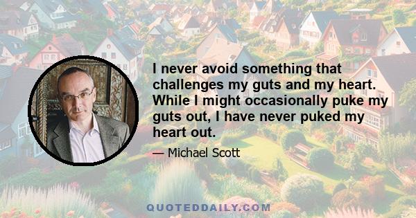 I never avoid something that challenges my guts and my heart. While I might occasionally puke my guts out, I have never puked my heart out.