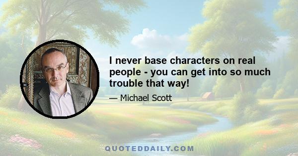 I never base characters on real people - you can get into so much trouble that way!