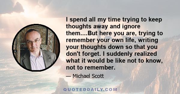 I spend all my time trying to keep thoughts away and ignore them....But here you are, trying to remember your own life, writing your thoughts down so that you don't forget. I suddenly realized what it would be like not