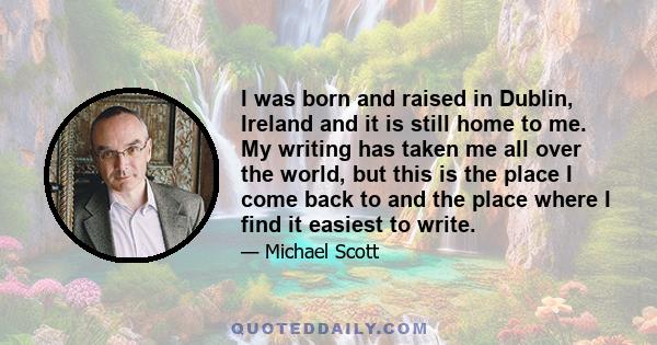 I was born and raised in Dublin, Ireland and it is still home to me. My writing has taken me all over the world, but this is the place I come back to and the place where I find it easiest to write.