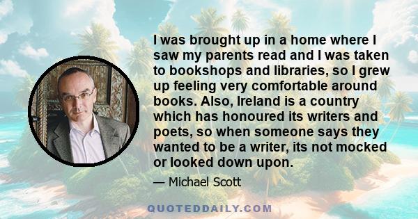 I was brought up in a home where I saw my parents read and I was taken to bookshops and libraries, so I grew up feeling very comfortable around books. Also, Ireland is a country which has honoured its writers and poets, 