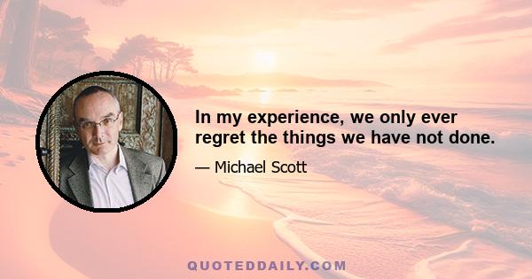 In my experience, we only ever regret the things we have not done.