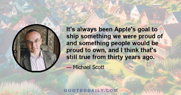 It's always been Apple's goal to ship something we were proud of and something people would be proud to own, and I think that's still true from thirty years ago.