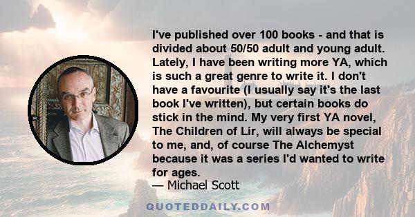 I've published over 100 books - and that is divided about 50/50 adult and young adult. Lately, I have been writing more YA, which is such a great genre to write it. I don't have a favourite (I usually say it's the last