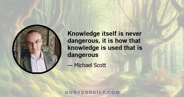 Knowledge itself is never dangerous, it is how that knowledge is used that is dangerous