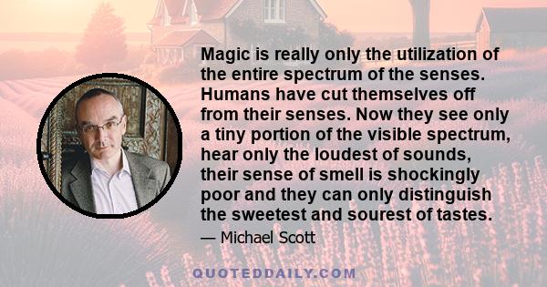 Magic is really only the utilization of the entire spectrum of the senses. Humans have cut themselves off from their senses. Now they see only a tiny portion of the visible spectrum, hear only the loudest of sounds,