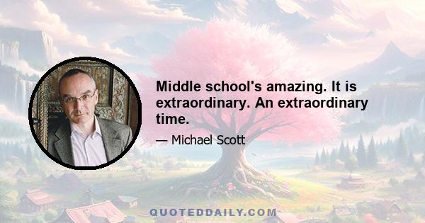 Middle school's amazing. It is extraordinary. An extraordinary time.