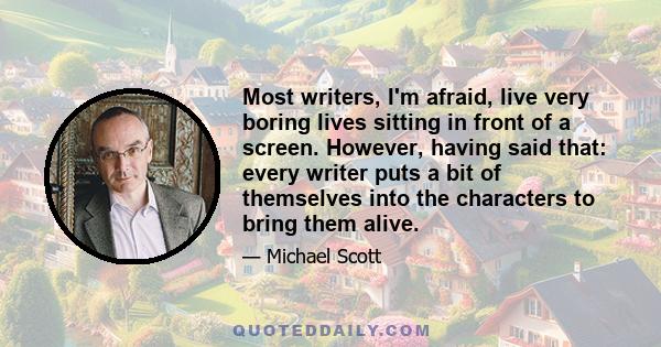 Most writers, I'm afraid, live very boring lives sitting in front of a screen. However, having said that: every writer puts a bit of themselves into the characters to bring them alive.