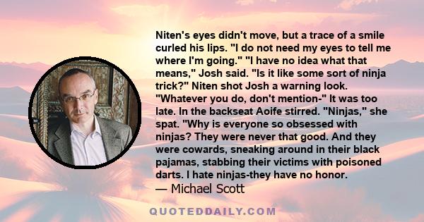 Niten's eyes didn't move, but a trace of a smile curled his lips. I do not need my eyes to tell me where I'm going. I have no idea what that means, Josh said. Is it like some sort of ninja trick? Niten shot Josh a