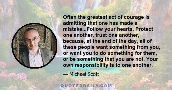 Often the greatest act of courage is admitting that one has made a mistake...Follow your hearts. Protect one another, trust one another, because, at the end of the day, all of these people want something from you, or