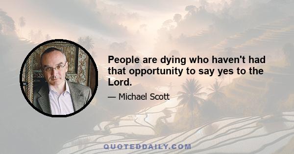 People are dying who haven't had that opportunity to say yes to the Lord.