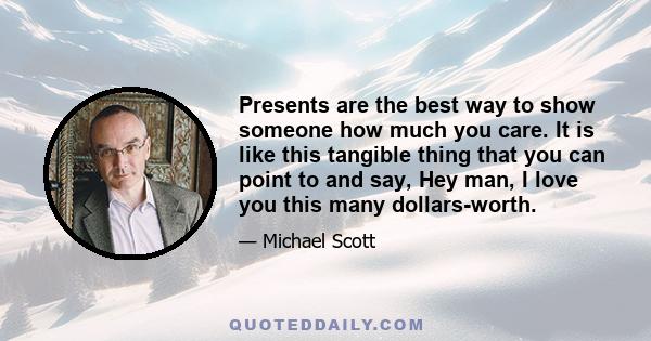 Presents are the best way to show someone how much you care. It is like this tangible thing that you can point to and say, Hey man, I love you this many dollars-worth.