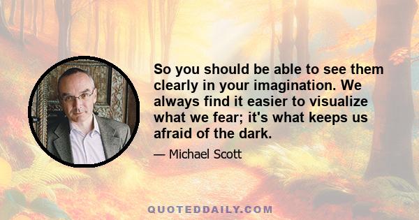 So you should be able to see them clearly in your imagination. We always find it easier to visualize what we fear; it's what keeps us afraid of the dark.