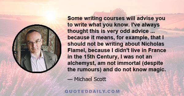 Some writing courses will advise you to write what you know. I've always thought this is very odd advice ... because it means, for example, that I should not be writing about Nicholas Flamel, because I didn't live in