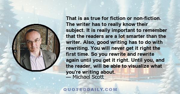 That is as true for fiction or non-fiction. The writer has to really know their subject. It is really important to remember that the readers are a lot smarter than the writer. Also, good writing has to do with