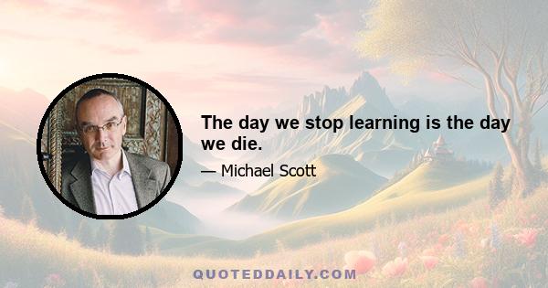 The day we stop learning is the day we die.