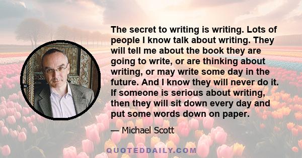 The secret to writing is writing. Lots of people I know talk about writing. They will tell me about the book they are going to write, or are thinking about writing, or may write some day in the future. And I know they