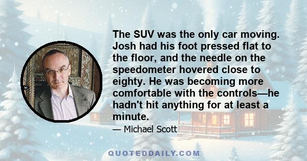 The SUV was the only car moving. Josh had his foot pressed flat to the floor, and the needle on the speedometer hovered close to eighty. He was becoming more comfortable with the controls—he hadn't hit anything for at