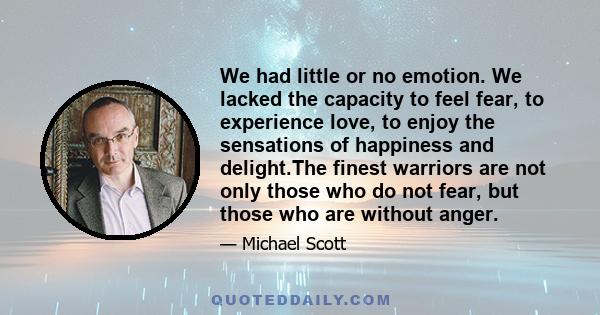 We had little or no emotion. We lacked the capacity to feel fear, to experience love, to enjoy the sensations of happiness and delight.The finest warriors are not only those who do not fear, but those who are without