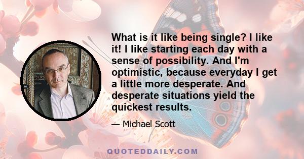 What is it like being single? I like it! I like starting each day with a sense of possibility. And I'm optimistic, because everyday I get a little more desperate. And desperate situations yield the quickest results.