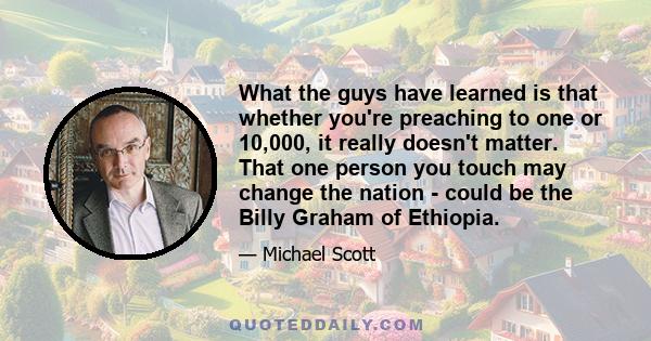 What the guys have learned is that whether you're preaching to one or 10,000, it really doesn't matter. That one person you touch may change the nation - could be the Billy Graham of Ethiopia.