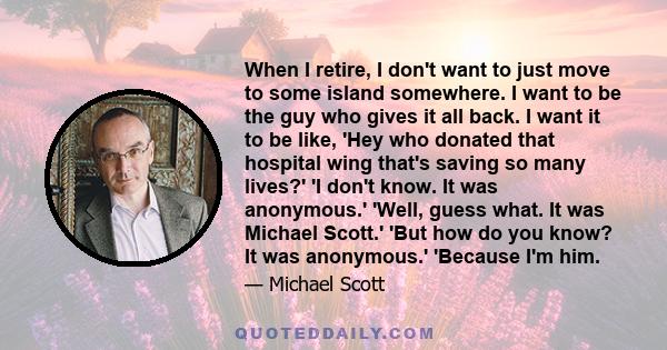 When I retire, I don't want to just move to some island somewhere. I want to be the guy who gives it all back. I want it to be like, 'Hey who donated that hospital wing that's saving so many lives?' 'I don't know. It