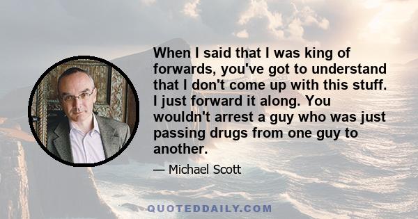 When I said that I was king of forwards, you've got to understand that I don't come up with this stuff. I just forward it along. You wouldn't arrest a guy who was just passing drugs from one guy to another.