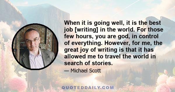 When it is going well, it is the best job [writing] in the world. For those few hours, you are god, in control of everything. However, for me, the great joy of writing is that it has allowed me to travel the world in