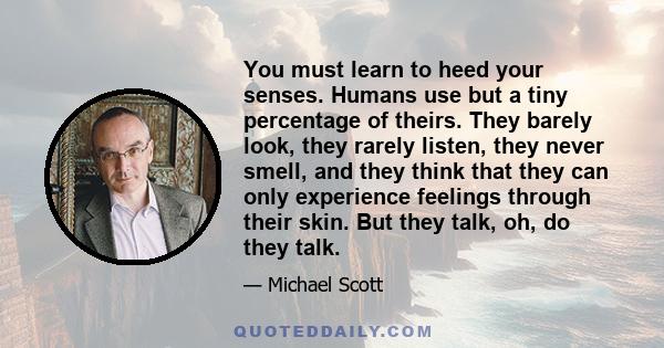 You must learn to heed your senses. Humans use but a tiny percentage of theirs. They barely look, they rarely listen, they never smell, and they think that they can only experience feelings through their skin. But they