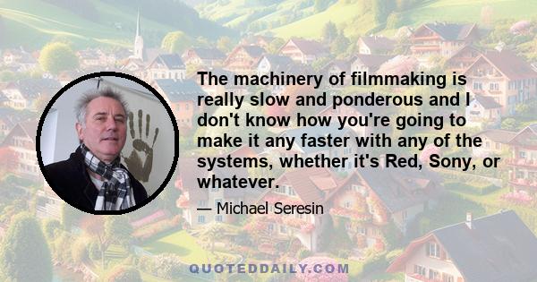 The machinery of filmmaking is really slow and ponderous and I don't know how you're going to make it any faster with any of the systems, whether it's Red, Sony, or whatever.