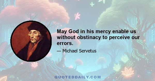 May God in his mercy enable us without obstinacy to perceive our errors.