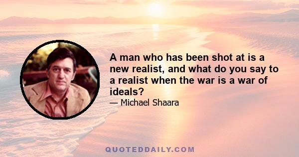 A man who has been shot at is a new realist, and what do you say to a realist when the war is a war of ideals?