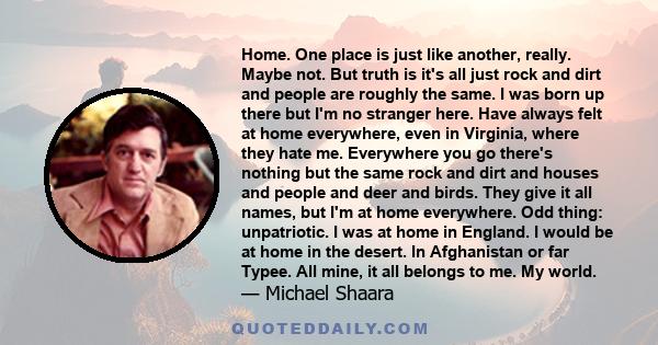 Home. One place is just like another, really. Maybe not. But truth is it's all just rock and dirt and people are roughly the same. I was born up there but I'm no stranger here. Have always felt at home everywhere, even