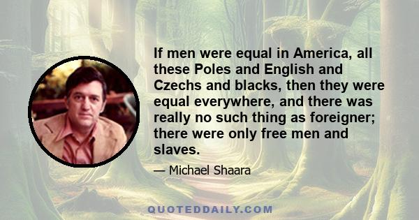 If men were equal in America, all these Poles and English and Czechs and blacks, then they were equal everywhere, and there was really no such thing as foreigner; there were only free men and slaves.