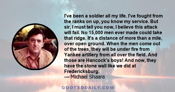 I've been a soldier all my life. I've fought from the ranks on up, you know my service. But sir, I must tell you now, I believe this attack will fail. No 15,000 men ever made could take that ridge. It's a distance of