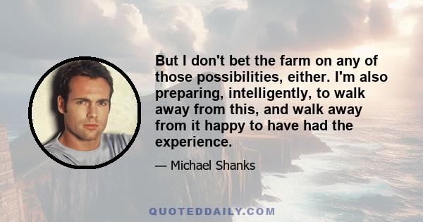 But I don't bet the farm on any of those possibilities, either. I'm also preparing, intelligently, to walk away from this, and walk away from it happy to have had the experience.