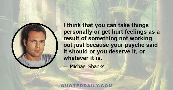 I think that you can take things personally or get hurt feelings as a result of something not working out just because your psyche said it should or you deserve it, or whatever it is.