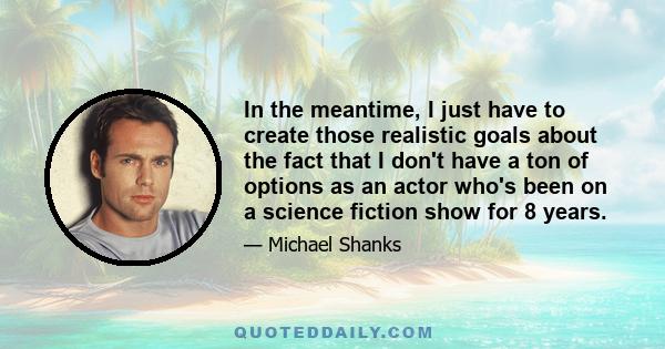 In the meantime, I just have to create those realistic goals about the fact that I don't have a ton of options as an actor who's been on a science fiction show for 8 years.