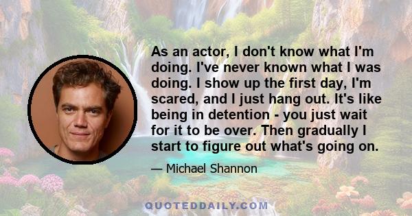 As an actor, I don't know what I'm doing. I've never known what I was doing. I show up the first day, I'm scared, and I just hang out. It's like being in detention - you just wait for it to be over. Then gradually I