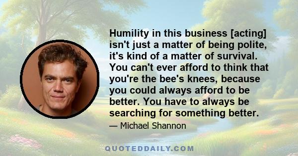 Humility in this business [acting] isn't just a matter of being polite, it's kind of a matter of survival. You can't ever afford to think that you're the bee's knees, because you could always afford to be better. You