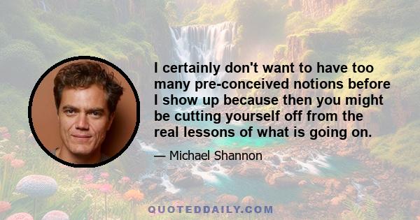 I certainly don't want to have too many pre-conceived notions before I show up because then you might be cutting yourself off from the real lessons of what is going on.