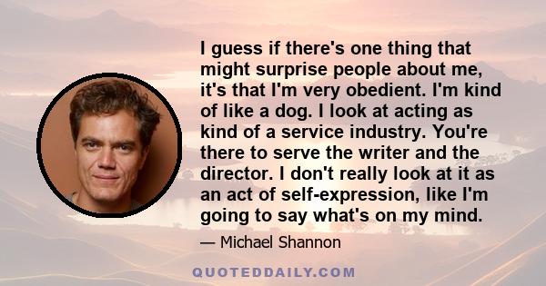 I guess if there's one thing that might surprise people about me, it's that I'm very obedient. I'm kind of like a dog. I look at acting as kind of a service industry. You're there to serve the writer and the director. I 