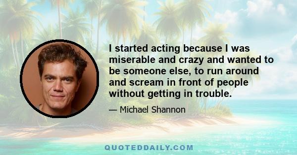 I started acting because I was miserable and crazy and wanted to be someone else, to run around and scream in front of people without getting in trouble.