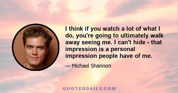 I think if you watch a lot of what I do, you're going to ultimately walk away seeing me. I can't hide - that impression is a personal impression people have of me.