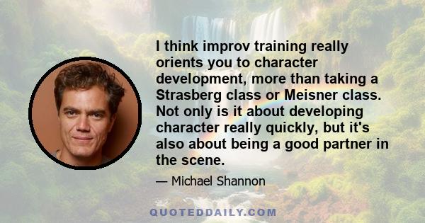 I think improv training really orients you to character development, more than taking a Strasberg class or Meisner class. Not only is it about developing character really quickly, but it's also about being a good