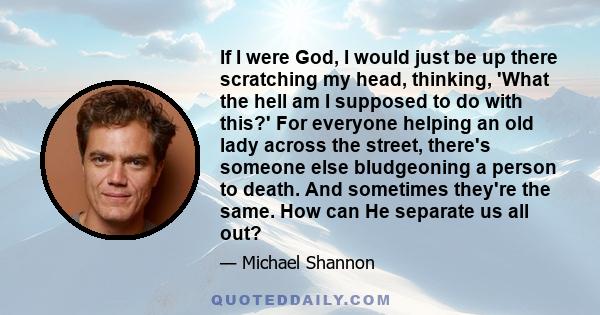 If I were God, I would just be up there scratching my head, thinking, 'What the hell am I supposed to do with this?' For everyone helping an old lady across the street, there's someone else bludgeoning a person to