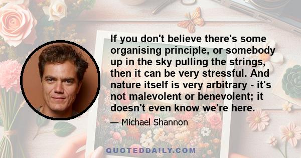 If you don't believe there's some organising principle, or somebody up in the sky pulling the strings, then it can be very stressful. And nature itself is very arbitrary - it's not malevolent or benevolent; it doesn't