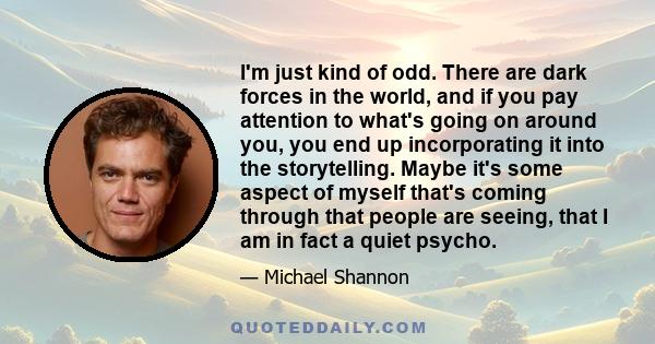 I'm just kind of odd. There are dark forces in the world, and if you pay attention to what's going on around you, you end up incorporating it into the storytelling. Maybe it's some aspect of myself that's coming through 